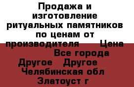 Продажа и изготовление ритуальных памятников по ценам от производителя!!! › Цена ­ 5 000 - Все города Другое » Другое   . Челябинская обл.,Златоуст г.